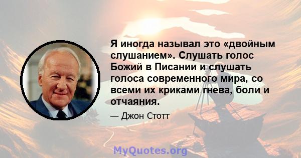 Я иногда называл это «двойным слушанием». Слушать голос Божий в Писании и слушать голоса современного мира, со всеми их криками гнева, боли и отчаяния.