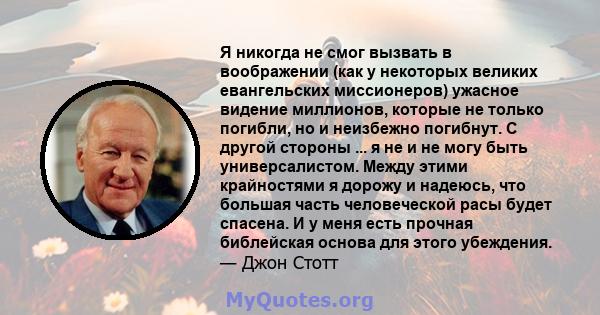 Я никогда не смог вызвать в воображении (как у некоторых великих евангельских миссионеров) ужасное видение миллионов, которые не только погибли, но и неизбежно погибнут. С другой стороны ... я не и не могу быть