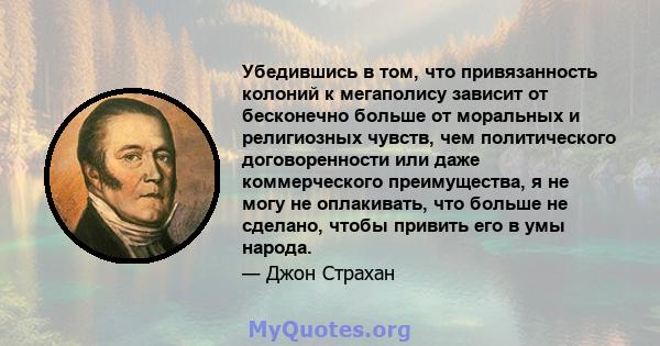 Убедившись в том, что привязанность колоний к мегаполису зависит от бесконечно больше от моральных и религиозных чувств, чем политического договоренности или даже коммерческого преимущества, я не могу не оплакивать, что 