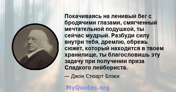 Покачиваясь на ленивый бег с бродячими глазами, смягченный мечтательной подушкой, ты сейчас мудрый. Разбуди силу внутри тебя, дремлю, обрежь сюжет, который находится в твоем хранилище, ты благословишь эту задачу при