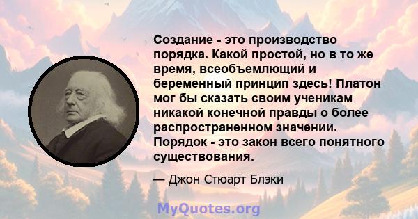 Создание - это производство порядка. Какой простой, но в то же время, всеобъемлющий и беременный принцип здесь! Платон мог бы сказать своим ученикам никакой конечной правды о более распространенном значении. Порядок -