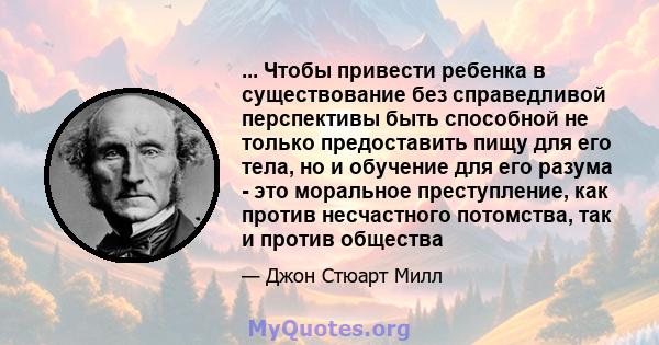 ... Чтобы привести ребенка в существование без справедливой перспективы быть способной не только предоставить пищу для его тела, но и обучение для его разума - это моральное преступление, как против несчастного