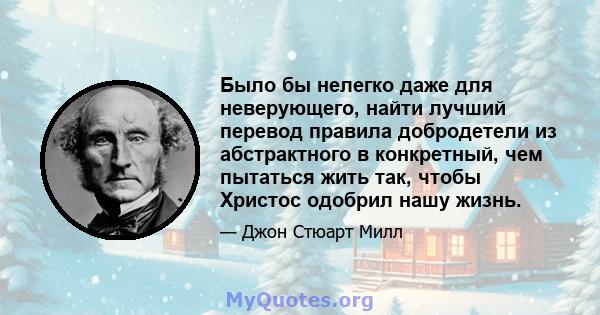 Было бы нелегко даже для неверующего, найти лучший перевод правила добродетели из абстрактного в конкретный, чем пытаться жить так, чтобы Христос одобрил нашу жизнь.