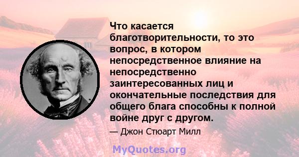 Что касается благотворительности, то это вопрос, в котором непосредственное влияние на непосредственно заинтересованных лиц и окончательные последствия для общего блага способны к полной войне друг с другом.