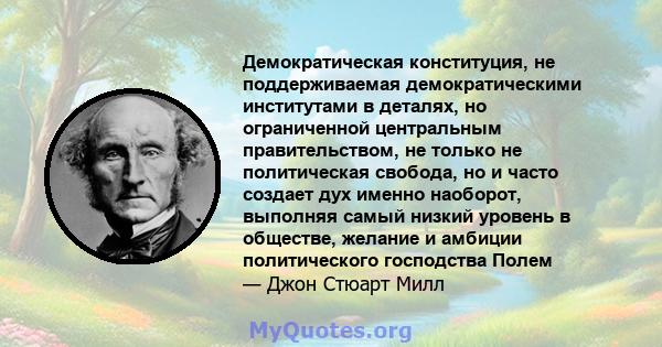 Демократическая конституция, не поддерживаемая демократическими институтами в деталях, но ограниченной центральным правительством, не только не политическая свобода, но и часто создает дух именно наоборот, выполняя