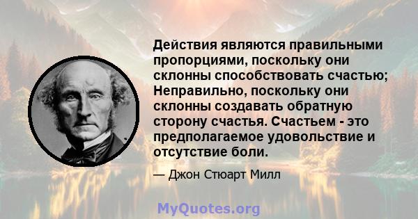 Действия являются правильными пропорциями, поскольку они склонны способствовать счастью; Неправильно, поскольку они склонны создавать обратную сторону счастья. Счастьем - это предполагаемое удовольствие и отсутствие