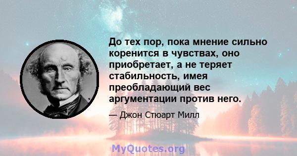 До тех пор, пока мнение сильно коренится в чувствах, оно приобретает, а не теряет стабильность, имея преобладающий вес аргументации против него.