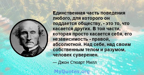 Единственная часть поведения любого, для которого он поддается обществу, - это то, что касается других. В той части, которая просто касается себя, его независимость - правой, абсолютной. Над себе, над своим собственным