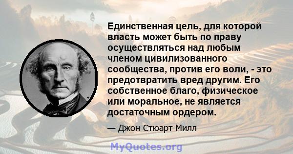 Единственная цель, для которой власть может быть по праву осуществляться над любым членом цивилизованного сообщества, против его воли, - это предотвратить вред другим. Его собственное благо, физическое или моральное, не 