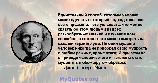 Единственный способ, которым человек может сделать некоторый подход к знанию всего предмета, - это услышать, что можно сказать об этом людьми из всех разнообразных мнений и изучения всех способов, в которых это можно