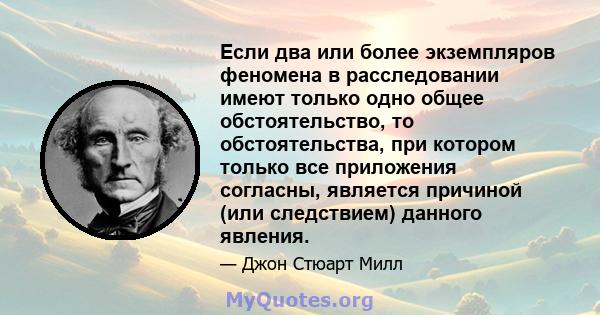 Если два или более экземпляров феномена в расследовании имеют только одно общее обстоятельство, то обстоятельства, при котором только все приложения согласны, является причиной (или следствием) данного явления.