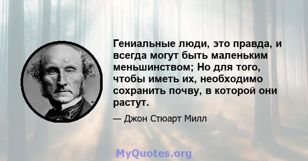 Гениальные люди, это правда, и всегда могут быть маленьким меньшинством; Но для того, чтобы иметь их, необходимо сохранить почву, в которой они растут.