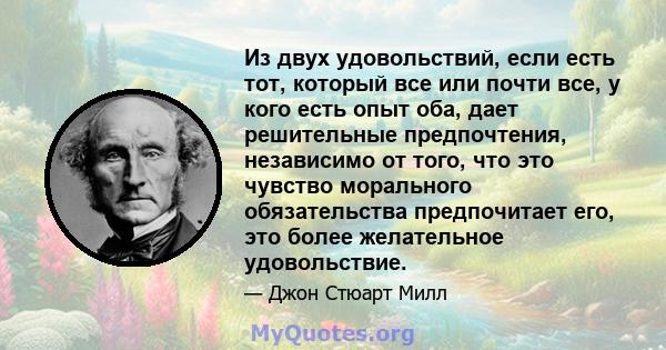 Из двух удовольствий, если есть тот, который все или почти все, у кого есть опыт оба, дает решительные предпочтения, независимо от того, что это чувство морального обязательства предпочитает его, это более желательное