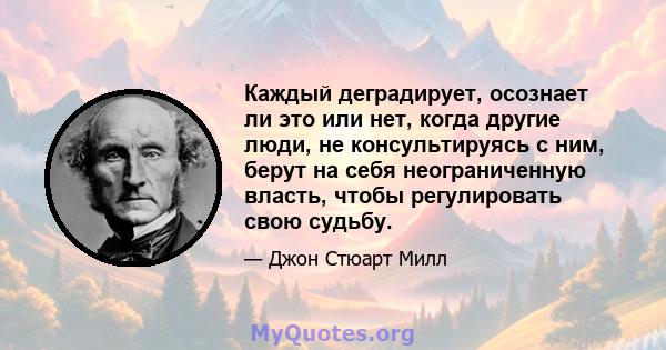 Каждый деградирует, осознает ли это или нет, когда другие люди, не консультируясь с ним, берут на себя неограниченную власть, чтобы регулировать свою судьбу.