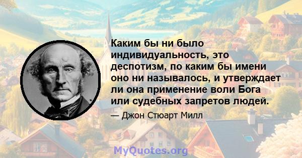 Каким бы ни было индивидуальность, это деспотизм, по каким бы имени оно ни называлось, и утверждает ли она применение воли Бога или судебных запретов людей.