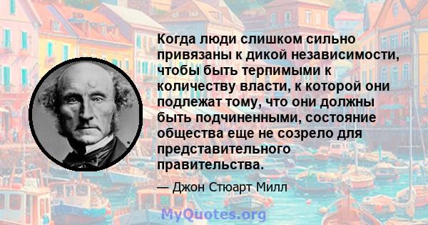 Когда люди слишком сильно привязаны к дикой независимости, чтобы быть терпимыми к количеству власти, к которой они подлежат тому, что они должны быть подчиненными, состояние общества еще не созрело для представительного 