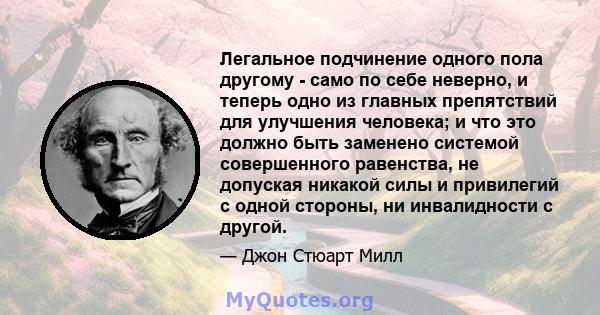 Легальное подчинение одного пола другому - само по себе неверно, и теперь одно из главных препятствий для улучшения человека; и что это должно быть заменено системой совершенного равенства, не допуская никакой силы и