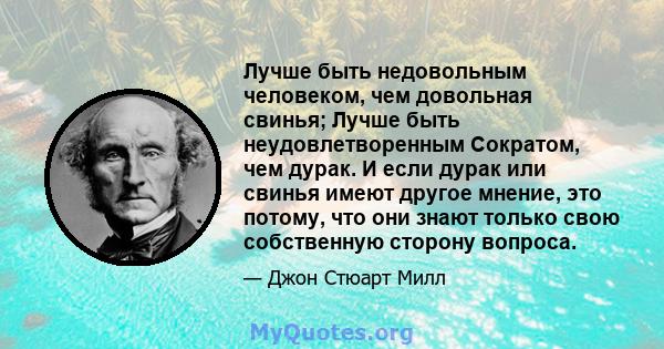 Лучше быть недовольным человеком, чем довольная свинья; Лучше быть неудовлетворенным Сократом, чем дурак. И если дурак или свинья имеют другое мнение, это потому, что они знают только свою собственную сторону вопроса.