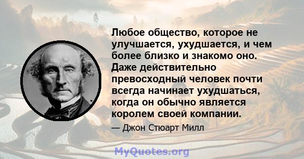 Любое общество, которое не улучшается, ухудшается, и чем более близко и знакомо оно. Даже действительно превосходный человек почти всегда начинает ухудшаться, когда он обычно является королем своей компании.