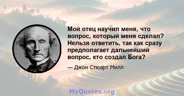 Мой отец научил меня, что вопрос, который меня сделал? Нельзя ответить, так как сразу предполагает дальнейший вопрос, кто создал Бога?