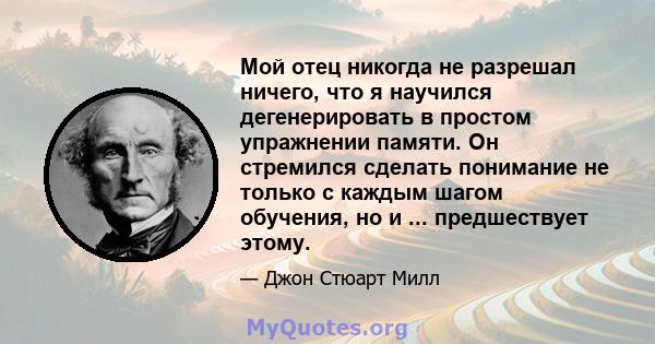 Мой отец никогда не разрешал ничего, что я научился дегенерировать в простом упражнении памяти. Он стремился сделать понимание не только с каждым шагом обучения, но и ... предшествует этому.