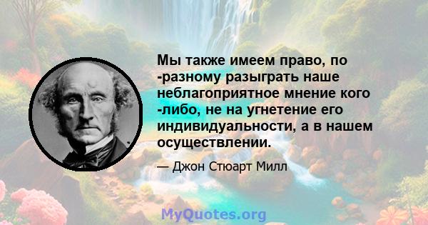 Мы также имеем право, по -разному разыграть наше неблагоприятное мнение кого -либо, не на угнетение его индивидуальности, а в нашем осуществлении.