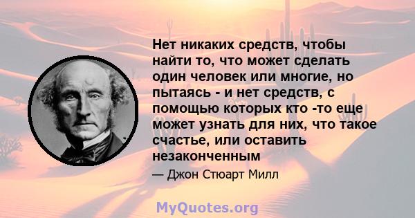 Нет никаких средств, чтобы найти то, что может сделать один человек или многие, но пытаясь - и нет средств, с помощью которых кто -то еще может узнать для них, что такое счастье, или оставить незаконченным