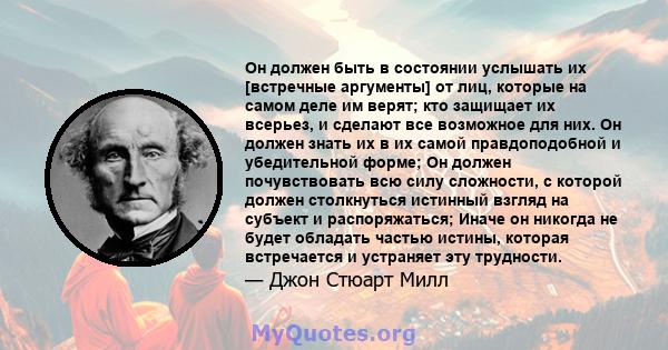 Он должен быть в состоянии услышать их [встречные аргументы] от лиц, которые на самом деле им верят; кто защищает их всерьез, и сделают все возможное для них. Он должен знать их в их самой правдоподобной и убедительной