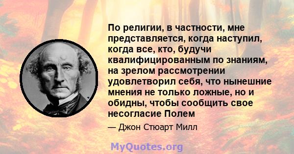 По религии, в частности, мне представляется, когда наступил, когда все, кто, будучи квалифицированным по знаниям, на зрелом рассмотрении удовлетворил себя, что нынешние мнения не только ложные, но и обидны, чтобы