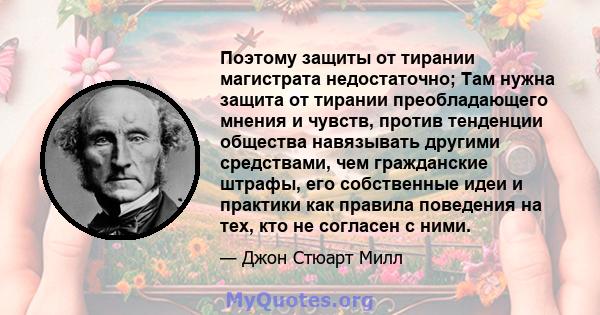 Поэтому защиты от тирании магистрата недостаточно; Там нужна защита от тирании преобладающего мнения и чувств, против тенденции общества навязывать другими средствами, чем гражданские штрафы, его собственные идеи и