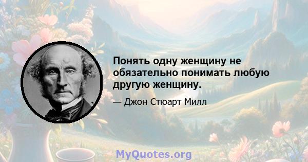 Понять одну женщину не обязательно понимать любую другую женщину.