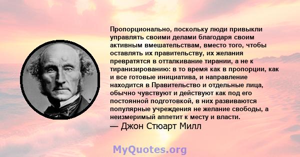 Пропорционально, поскольку люди привыкли управлять своими делами благодаря своим активным вмешательствам, вместо того, чтобы оставлять их правительству, их желания превратятся в отталкивание тирании, а не к