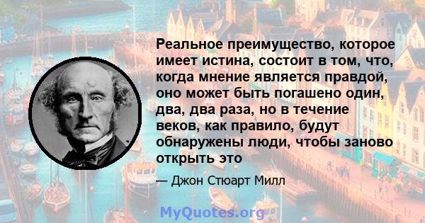 Реальное преимущество, которое имеет истина, состоит в том, что, когда мнение является правдой, оно может быть погашено один, два, два раза, но в течение веков, как правило, будут обнаружены люди, чтобы заново открыть