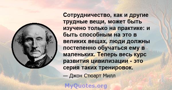 Сотрудничество, как и другие трудные вещи, может быть изучено только на практике: и быть способным на это в великих вещах, люди должны постепенно обучаться ему в маленьких. Теперь весь курс развития цивилизации - это