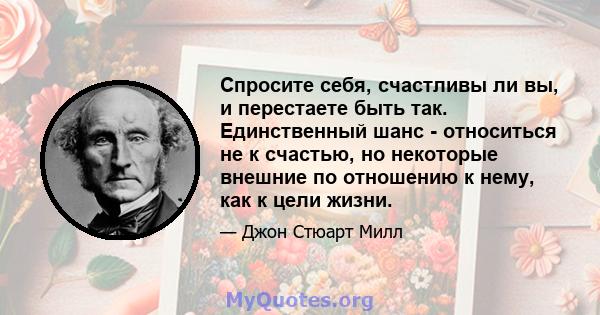 Спросите себя, счастливы ли вы, и перестаете быть так. Единственный шанс - относиться не к счастью, но некоторые внешние по отношению к нему, как к цели жизни.