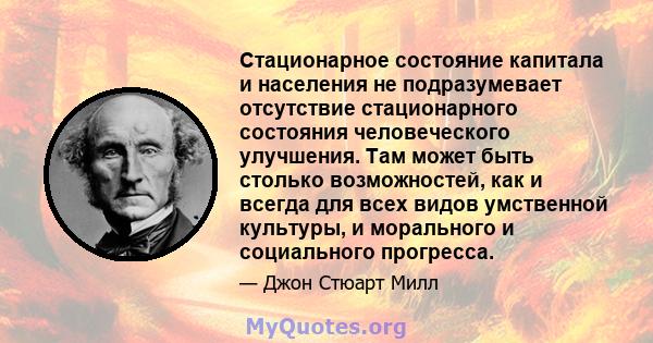 Стационарное состояние капитала и населения не подразумевает отсутствие стационарного состояния человеческого улучшения. Там может быть столько возможностей, как и всегда для всех видов умственной культуры, и морального 