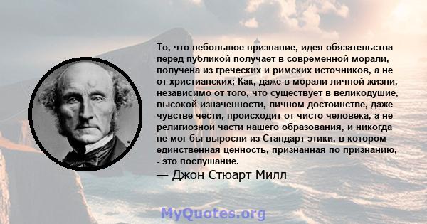 То, что небольшое признание, идея обязательства перед публикой получает в современной морали, получена из греческих и римских источников, а не от христианских; Как, даже в морали личной жизни, независимо от того, что