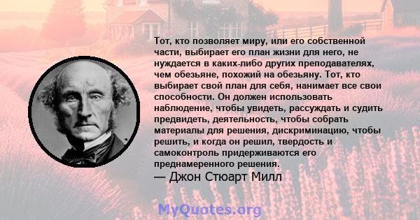 Тот, кто позволяет миру, или его собственной части, выбирает его план жизни для него, не нуждается в каких-либо других преподавателях, чем обезьяне, похожий на обезьяну. Тот, кто выбирает свой план для себя, нанимает