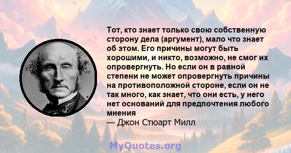 Тот, кто знает только свою собственную сторону дела (аргумент), мало что знает об этом. Его причины могут быть хорошими, и никто, возможно, не смог их опровергнуть. Но если он в равной степени не может опровергнуть