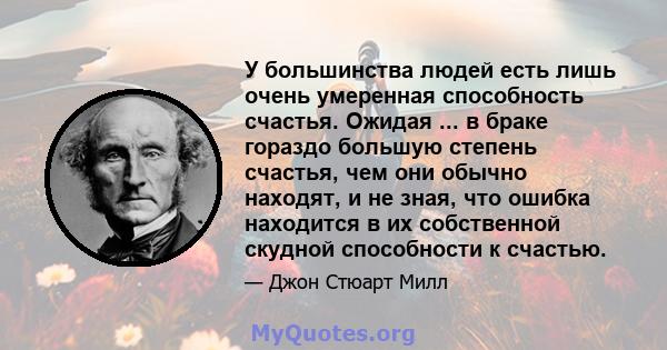 У большинства людей есть лишь очень умеренная способность счастья. Ожидая ... в браке гораздо большую степень счастья, чем они обычно находят, и не зная, что ошибка находится в их собственной скудной способности к