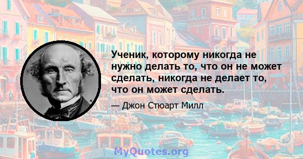 Ученик, которому никогда не нужно делать то, что он не может сделать, никогда не делает то, что он может сделать.