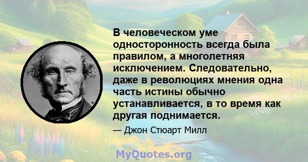 В человеческом уме односторонность всегда была правилом, а многолетняя исключением. Следовательно, даже в революциях мнения одна часть истины обычно устанавливается, в то время как другая поднимается.