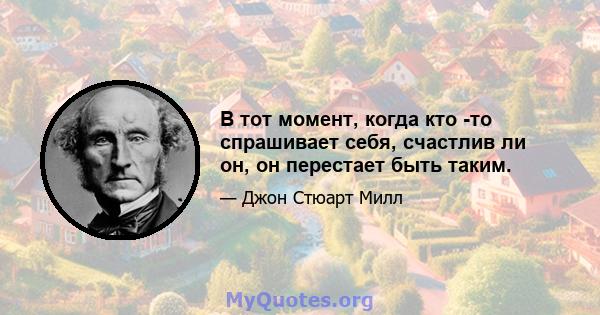 В тот момент, когда кто -то спрашивает себя, счастлив ли он, он перестает быть таким.