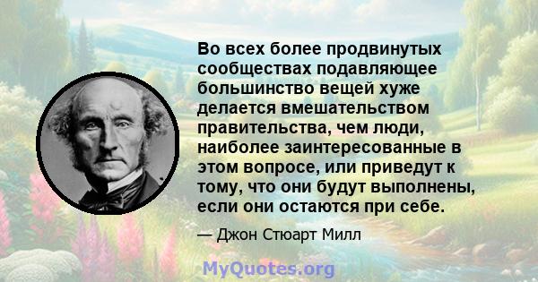 Во всех более продвинутых сообществах подавляющее большинство вещей хуже делается вмешательством правительства, чем люди, наиболее заинтересованные в этом вопросе, или приведут к тому, что они будут выполнены, если они