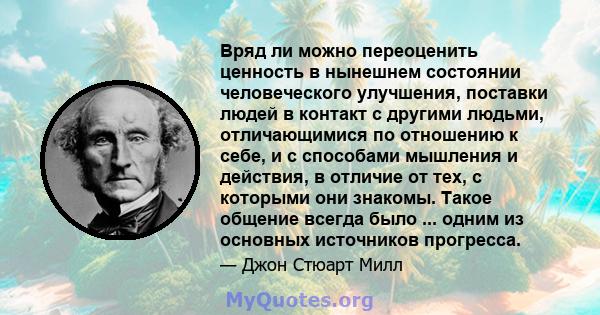 Вряд ли можно переоценить ценность в нынешнем состоянии человеческого улучшения, поставки людей в контакт с другими людьми, отличающимися по отношению к себе, и с способами мышления и действия, в отличие от тех, с