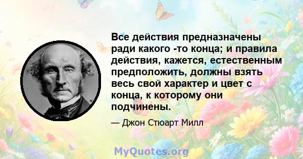 Все действия предназначены ради какого -то конца; и правила действия, кажется, естественным предположить, должны взять весь свой характер и цвет с конца, к которому они подчинены.