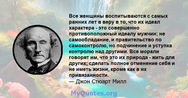 Все женщины воспитываются с самых ранних лет в веру в то, что их идеал характера - это совершенно противоположный идеалу мужчин; не самообладание, и правительство по самоконтролю, но подчинение и уступка контролю над