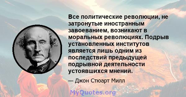 Все политические революции, не затронутые иностранным завоеванием, возникают в моральных революциях. Подрыв установленных институтов является лишь одним из последствий предыдущей подрывной деятельности устоявшихся