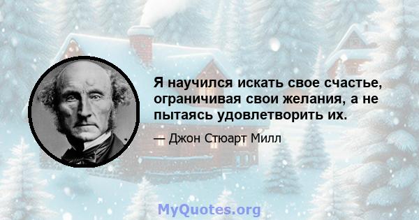 Я научился искать свое счастье, ограничивая свои желания, а не пытаясь удовлетворить их.