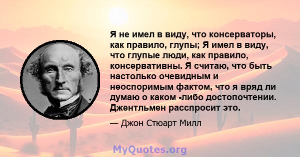 Я не имел в виду, что консерваторы, как правило, глупы; Я имел в виду, что глупые люди, как правило, консервативны. Я считаю, что быть настолько очевидным и неоспоримым фактом, что я вряд ли думаю о каком -либо